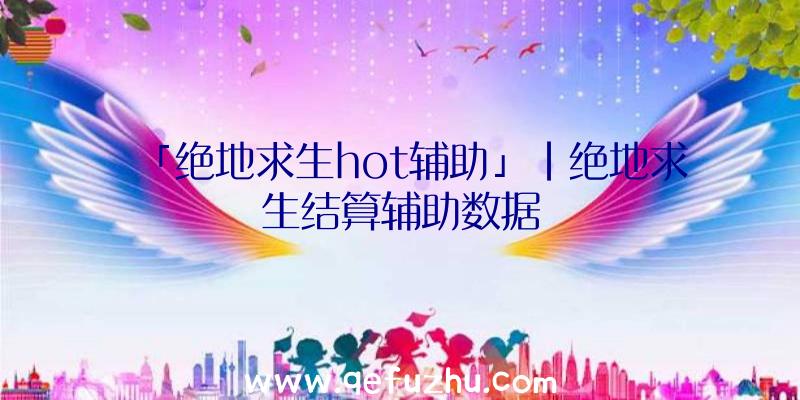 「绝地求生hot辅助」|绝地求生结算辅助数据